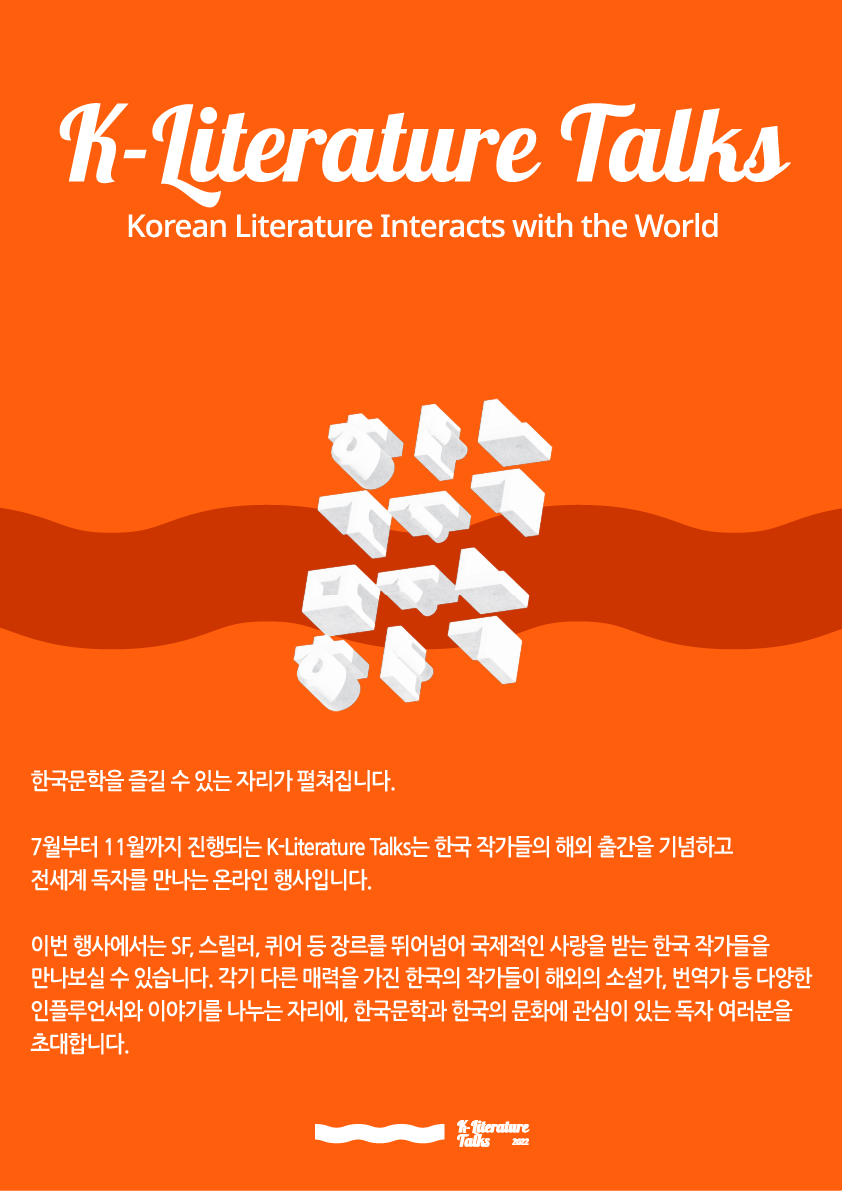 K-Literature Talks korean Literature Interacts with the World  한국문학을 즐길 수 있는 자리가 펼쳐집니다. 7월부터 11월까지 진행되는 K-Literature Talks는 한국 작가들의 해외 출간을 기념하고 전세계 독자를 만나는 온라인 행사입니다. 이번 행사에서는 SF,스릴러,퀴어 등 장르를 뛰어넘어 국제적인 사랑을 받는 한국 작가들을 만나보실 수 있습니다. 각기 다른 매력을 가진 한국의 작가들이 해외의 소설가, 번역가 등 다양한 인플루언서와 이야기를 나누는 자리에, 한국문학과 한국의 문화에 관심이 있는 독자 여러분을 초대합니다.